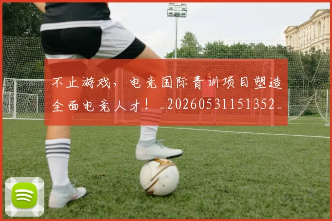 不止游戏,电竞国际青训项目塑造全面电竞人才!_20260531151352_20260702175246