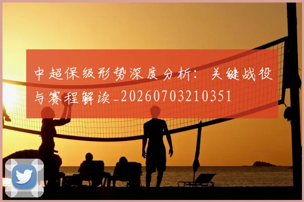 中超保级形势深度分析：关键战役与赛程解读_20260703210351