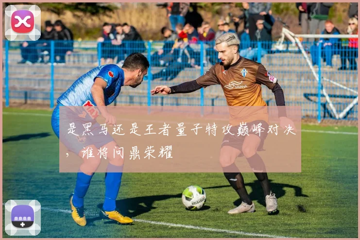 是黑马还是王者量子特攻巅峰对决，谁将问鼎荣耀