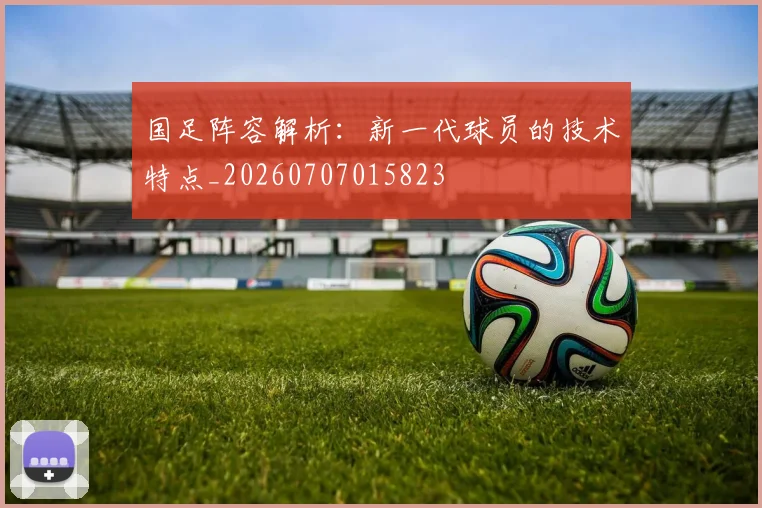 国足阵容解析:新一代球员的技术特点_20260707015823