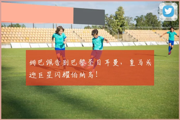 姆巴佩告别巴黎圣日耳曼,皇马或迎巨星闪耀伯纳乌!