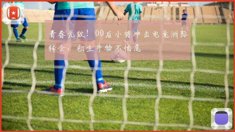 青春无敌！00后小将冲击电竞洲际转会，初生牛犊不怕虎