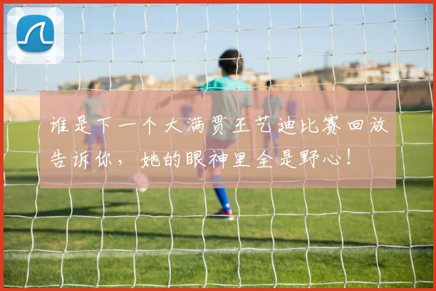 谁是下一个大满贯王艺迪比赛回放告诉你，她的眼神里全是野心！