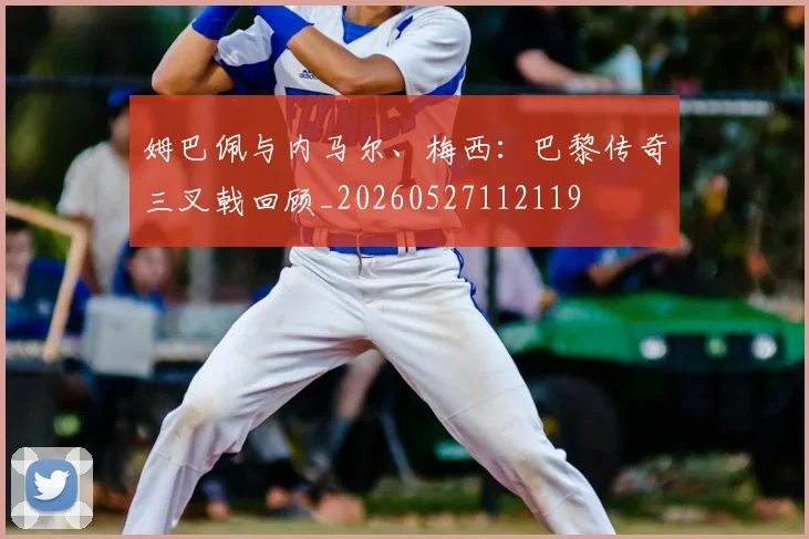 姆巴佩与内马尔、梅西:巴黎传奇三叉戟回顾_20260527112119