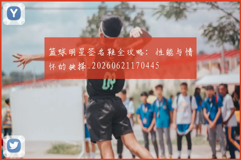 篮球明星签名鞋全攻略：性能与情怀的抉择_20260621170445