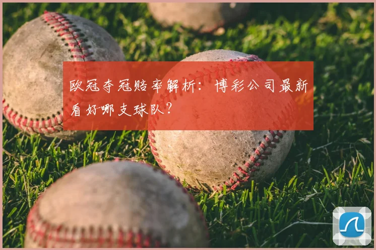 欧冠夺冠赔率解析：博彩公司最新看好哪支球队？