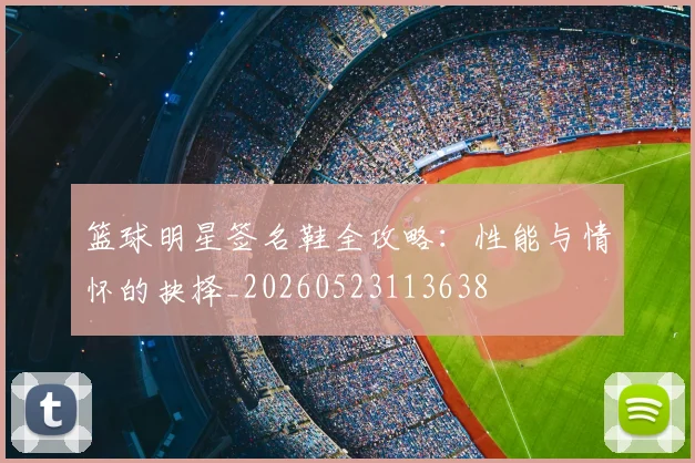 篮球明星签名鞋全攻略:性能与情怀的抉择_20260523113638