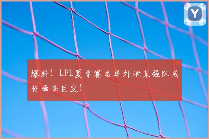 爆料!LPL夏季赛名单外泄某强队或将面临巨变!
