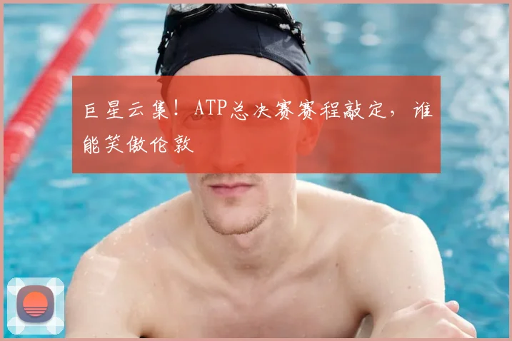 巨星云集!ATP总决赛赛程敲定,谁能笑傲伦敦