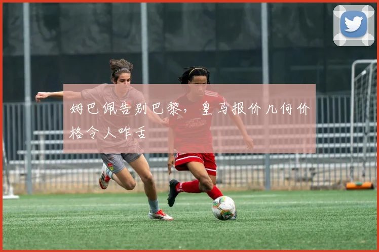 姆巴佩告别巴黎，皇马报价几何价格令人咋舌