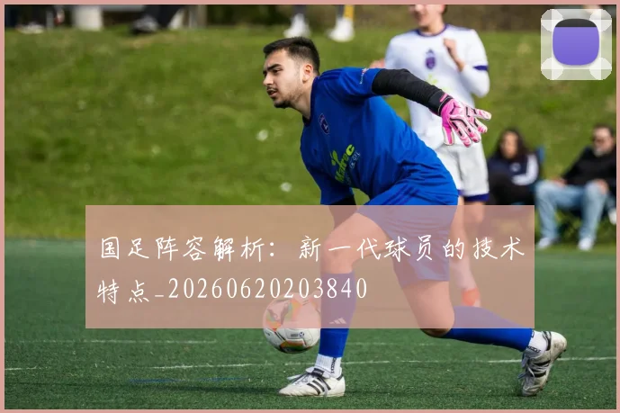 国足阵容解析:新一代球员的技术特点_20260620203840